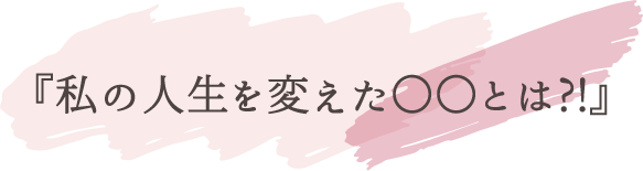 『私の人生を変えた〇〇とは?!』